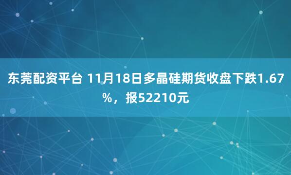 东莞配资平台 11月18日多晶硅期货收盘下跌1.67%，报52210元